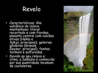 ReveloCaracterísticas: ilha vulcânica de relevo montanhoso; litoral recortado e com fiordes; planalto central com vulcões ativos (Hekla e Askja, principais); geleiras; gêiseres (Grande Geyser, principal); fontes termais e sulfuradas.Devido ao seu relevo e clima, a Islândia é conhecida por sua quantidade incomum de cachoeiras.