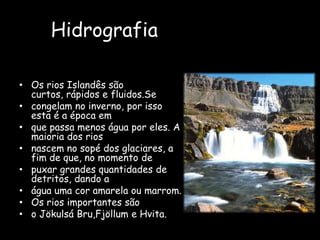 HidrografiaOs rios Islandês são curtos, rápidos e fluidos.Secongelam no inverno, por isso esta é a época emque passa menos água por eles. A maioria dos riosnascem no sopé dos glaciares, a fim de que, no momento depuxar grandes quantidades de detritos, dando aágua uma cor amarela ou marrom.Os rios importantes sãoo JökulsáBru,Fjöllum e Hvita.