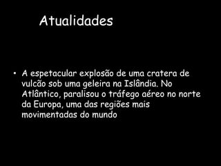 AtualidadesA espetacular explosão de uma cratera de vulcão sob uma geleira na Islândia. No Atlântico, paralisou o tráfego aéreo no norte da Europa, uma das regiões mais movimentadas do mundo