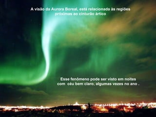 A visão da Aurora Boreal, está relacionada às regiões próximas ao cinturão ártico Esse fenômeno pode ser visto em noites com  céu bem claro, algumas vezes no ano . 