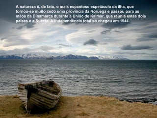 A natureza é, de fato, o mais espantoso espetáculo da ilha, que  tornou-se muito cedo uma província da Noruega e passou para as mãos da Dinamarca durante a União de Kalmar, que reunia estes dois países e a Suécia. A independência total só chegou em 1944.  