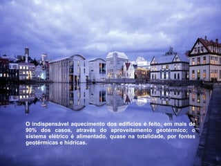 O indispensável aquecimento dos edifícios é feito, em mais de 90% dos casos, através do aproveitamento geotérmico; o sistema elétrico é alimentado, quase na totalidade, por fontes geotérmicas e hídricas.  