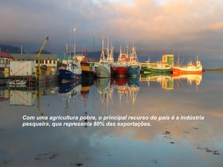Com uma agricultura pobre, o principal recurso do país é a indústria pesqueira, que representa 80% das exportações. 