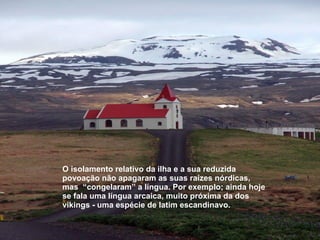 O isolamento relativo da ilha e a sua reduzida povoação não apagaram as suas raízes nórdicas, mas  “congelaram” a língua. Por exemplo; ainda hoje se fala uma língua arcaica, muito próxima da dos vikings - uma espécie de latim escandinavo.   