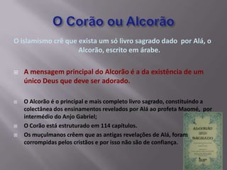 O islamismo crê que exista um só livro sagrado dado por Alá, o
                    Alcorão, escrito em árabe.

   A mensagem principal do Alcorão é a da existência de um
    único Deus que deve ser adorado.

   O Alcorão é o principal e mais completo livro sagrado, constituindo a
    colectânea dos ensinamentos revelados por Alá ao profeta Maomé, por
    intermédio do Anjo Gabriel;
   O Corão está estruturado em 114 capítulos.
   Os muçulmanos crêem que as antigas revelações de Alá, foram
    corrompidas pelos cristãos e por isso não são de confiança.
 
