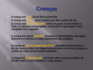    A crença em ALÁ, único Deus existente;
   A crença nos Anjos, seres criados por Alá a partir da luz;
   A crença nos Livros Sagrados, entre os quais se encontram a
    Torá, os Salmos e o Evangelho. O Alcorão é o principal e mais
    completo livro sagrado.

   A crença em vários Profetas enviados à humanidade, dos quais
    Maomé é o último e o mais importante dos profetas.

   A crença no Dia do Julgamento Final, acreditam que haverá o
    dia da ressurreição e do julgamento do bem e do mal, no qual as
    acções de cada pessoa serão avaliadas.

   A crença na Predestinação: Alá tudo sabe e possui o poder de
    decidir sobre o que acontece a cada pessoa.
 