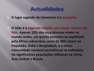    O lugar sagrado do Islamismo é a mesquita.

   O Islão é a segunda religião com maior número de
    fiéis. Apenas 18% dos muçulmanos vivem no
    mundo árabe, um quinto encontra-se espalhado
    pela África subsariana, cerca de 30% vivem no
    Paquistão, Índia e Bangladesh, e a maior
    comunidade nacional encontra-se na Indonésia.
    Há significantes populações islâmicas na China,
    Ásia Central e Rússia.
 