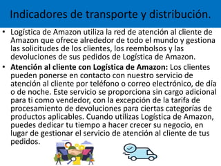 Indicadores de transporte y distribución.
• Logística de Amazon utiliza la red de atención al cliente de
Amazon que ofrece alrededor de todo el mundo y gestiona
las solicitudes de los clientes, los reembolsos y las
devoluciones de sus pedidos de Logística de Amazon.
• Atención al cliente con Logística de Amazon: Los clientes
pueden ponerse en contacto con nuestro servicio de
atención al cliente por teléfono o correo electrónico, de día
o de noche. Este servicio se proporciona sin cargo adicional
para ti como vendedor, con la excepción de la tarifa de
procesamiento de devoluciones para ciertas categorías de
productos aplicables. Cuando utilizas Logística de Amazon,
puedes dedicar tu tiempo a hacer crecer su negocio, en
lugar de gestionar el servicio de atención al cliente de tus
pedidos.
 
