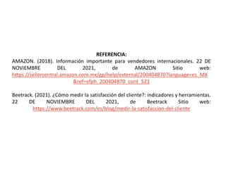 REFERENCIA:
AMAZON. (2018). Información importante para vendedores internacionales. 22 DE
NOVIEMBRE DEL 2021, de AMAZON Sitio web:
https://sellercentral.amazon.com.mx/gp/help/external/200404870?language=es_MX
&ref=efph_200404870_cont_521
Beetrack. (2021). ¿Cómo medir la satisfacción del cliente?: indicadores y herramientas.
22 DE NOVIEMBRE DEL 2021, de Beetrack Sitio web:
https://www.beetrack.com/es/blog/medir-la-satisfaccion-del-cliente
 