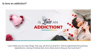 Love makes you do crazy things, they say, yet all of us long for it. We’ve experienced the euphoria,
dependence, craving of intense love, but is there such a thing as ‘too much love’?
Is love an addiction?
 