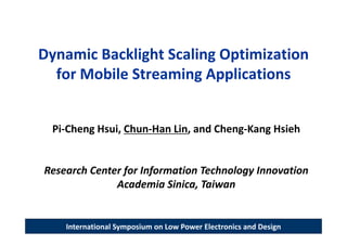 Dynamic Backlight Scaling Optimization 
  for Mobile Streaming Applications


  Pi‐Cheng Hsui, Chun‐Han Lin, and Cheng‐Kang Hsieh


Research Center for Information Technology Innovation 
              Academia Sinica, Taiwan


    International Symposium on Low Power Electronics and Design
 