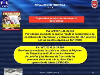 ACTUALIZACIÓN TRIBUTARIA
I. S. L. R.

Impuestos se ajustan al proyecto
bolivariano

P.A. N°0287 G.O. 39.059
Providencia mediante la cual se regula el cumplimiento de
los deberes de información y enteramiento del ISLR retenido
por los sujetos especiales 14/11/2008
P.A. N°0102 G.O. 39.290:
Providencia mediante la cual se establece el Régimen
de Retención de ISLR sobre los Premios
de Loterías y las Normas de Control de las
personas dedicadas a la explotación u
operación de lotería 22/10/2009

Lcdo. Orlando Oliva A.

10

 