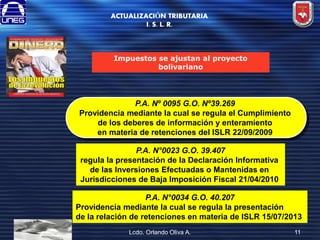 ACTUALIZACIÓN TRIBUTARIA
I. S. L. R.

Impuestos se ajustan al proyecto
bolivariano

P.A. Nº 0095 G.O. Nº39.269
Providencia mediante la cual se regula el Cumplimiento
de los deberes de información y enteramiento
en materia de retenciones del ISLR 22/09/2009
P.A. N°0023 G.O. 39.407
regula la presentación de la Declaración Informativa
de las Inversiones Efectuadas o Mantenidas en
Jurisdicciones de Baja Imposición Fiscal 21/04/2010
P.A. N°0034 G.O. 40.207
Providencia mediante la cual se regula la presentación
de la relación de retenciones en materia de ISLR 15/07/2013
Lcdo. Orlando Oliva A.

11

 