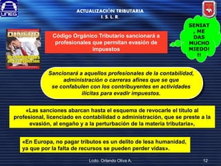 ACTUALIZACIÓN TRIBUTARIA
I. S. L. R.

Código Orgánico Tributario sancionará a
profesionales que permitan evasión de
impuestos

SENIAT
, ME
DAS
MUCHO
MIEDO!
!!

Sancionará a aquellos profesionales de la contabilidad,
administración o carreras afines que se que
se confabulen con los contribuyentes en actividades
ilícitas para evadir impuestos.
«Las sanciones abarcan hasta el esquema de revocarle el título al
profesional, licenciado en contabilidad o administración, que se preste a la
evasión, al engaño y a la perturbación de la materia tributaria»,
«En Europa, no pagar tributos es un delito de lesa humanidad,
ya que por la falta de recursos se pueden perder vidas».
Lcdo. Orlando Oliva A.

12

 