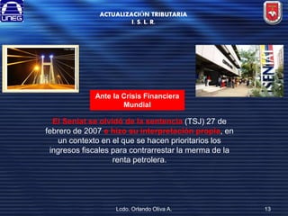 ACTUALIZACIÓN TRIBUTARIA
I. S. L. R.

Ante la Crisis Financiera
Mundial

El Seniat se olvidó de la sentencia (TSJ) 27 de
febrero de 2007 e hizo su interpretación propia, en
un contexto en el que se hacen prioritarios los
ingresos fiscales para contrarrestar la merma de la
renta petrolera.

Lcdo. Orlando Oliva A.

13

 