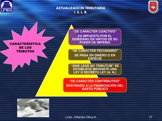 ACTUALIZACIÓN TRIBUTARIA
I. S. L. R.

CARACTERÍSTICA
DE LOS
TRIBUTOS

“DE CARÁCTER COACTIVO”
ES IMPUESTO POR EL
GOBIERNO EN VIRTUD DE SU
PODER DE IMPERIO
“DE CARÁCTER PECUNIARIO”
SE PAGA EN DINERO O EN
ESPECIE
“SINE LEGE NO TRIBUTUM” SE
ESTABLECE MEDIANTE UNA
LEY O DECRETO LEY (A. N.)
“DE CARÁCTER CONTRIBUTIVO”
DESTINADO A LA FINANCIACIÓN DEL
GASTO PÚBLICO

Lcdo. Orlando Oliva A.

17

 