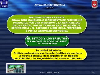 ACTUALIZACIÓN TRIBUTARIA
I. S. L. R.

IMPUESTO SOBRE LA RENTA
GRAVA TODA GANANCIA O INCREMENTO DE PATRIMONIO
PRODUCIDA POR UNA INVERSIÓN O LA RENTABILIDAD
DE UN CAPITAL, POR EL TRABAJO BAJO RELACIÓN DE
DEPENDENCIA , EL EJERCICIO LIBRE DE LA PROFESIÓN,
O POR LA ACTIVIDAD ECONOMICA

EL ESTADO Y LOS TRIBUTOS

EL ESTADO ES “EL SOCIO INVISIBLE”
DE LAS EMPRESAS

La unidad tributaria,
Artificio matemático que tiene la finalidad de mantener
la vigencia efectiva de la legislación en tiempos
de inflación y la progresividad del sistema tributario.

Lcdo. Orlando Oliva A.

19

 