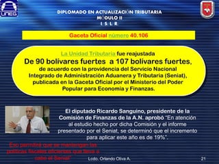 DIPLOMADO EN ACTUALIZACIÓN TRIBUTARIA
MÓDULO II
I. S. L. R.

Gaceta Oficial número 40.106
La Unidad Tributaria fue reajustada

De 90 bolívares fuertes a 107 bolívares fuertes,
de acuerdo con la providencia del Servicio Nacional
Integrado de Administración Aduanera y Tributaria (Seniat),
publicada en la Gaceta Oficial por el Ministerio del Poder
Popular para Economía y Finanzas.

El diputado Ricardo Sanguino, presidente de la
Comisión de Finanzas de la A.N. aprobó “En atención
al estudio hecho por dicha Comisión y el informe
presentado por el Seniat, se determinó que el incremento
para aplicar este año es de 19%”.
Eso permitirá que se mantengan las
políticas fiscales eficientes que lleva a
cabo el Seniat”
Lcdo. Orlando Oliva A.

21

 