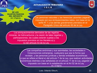 ACTUALIZACIÓN TRIBUTARIA
I. S. L. R.
DE LOS
SUJETOS PASIVOS
DEL IMPUESTO
Art. 9 Rglmto

Las personas naturales y las herencias yacentes pagarán
impuesto por sus enriquecimientos netos, con base en la
tarifa N° 1 y los demás gravámenes previstos en el
Parágrafo Único del artículo 50 de la Ley

Los enriquecimientos derivados de las regalías
mineras, de hidrocarburos y la cesión de tales regalías y
participaciones, las cuales estarán sujetas a los
impuestos previstos en los literales a) y
b) del artículo 53 de la Ley.

Las compañías anónimas y sus asimiladas, las sociedades o
Corporaciones extranjeras, cualquiera que sea la forma que
revistan, y las personas jurídicas y demás entidades económicas
a que se refiere el literal e) del artículo 7 de la Ley, que realicen actividades
económicas distintas a las señaladas en el artículo 11 de la Ley, pagarán su
impuesto con base en lo establecido en el Art 52 de la Ley.
Art. 10 Rglmto

Lcdo. Orlando Oliva A.

23

 