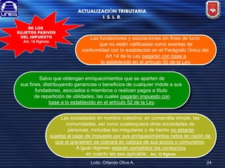 ACTUALIZACIÓN TRIBUTARIA
I. S. L. R.
DE LOS
SUJETOS PASIVOS
DEL IMPUESTO
Art. 10 Rglmto

Las fundaciones y asociaciones sin fines de lucro
que no estén calificadas como exentas de
conformidad con lo establecido en el Parágrafo Único del
Art 14 de la Ley pagaran con base a
lo establecido en el artículo 50 de la Ley.

Salvo que obtengan enriquecimientos que se aparten de
sus fines, distribuyendo ganancias o beneficios de cualquier índole a sus
fundadores, asociados o miembros o realicen pagos a título
de repartición de utilidades, las cuales pagarán impuesto con
base a lo establecido en el artículo 52 de la Ley.
Las sociedades en nombre colectivo, en comandita simple, las
comunidades, así como cualesquiera otras sociedades de
personas, incluidas las irregulares o de hecho no estarán
sujetas al pago de impuesto por sus enriquecimientos netos en razón de
que el gravamen se cobrará en cabeza de sus socios o comuneros.
A igual régimen estarán sometidos los consorcios
en cuanto les sea aplicable. Art. 12 Rglmto
Lcdo. Orlando Oliva A.

24

 