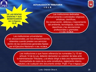 ACTUALIZACIÓN TRIBUTARIA
I. S. L. R.
DE LAS RENTAS
EXENTAS Y SUS
BENEFICIARIOS
Art.14 Rglmto
ISLR.

Las instituciones dedicadas
exclusivamente a actividades religiosas,
artísticas, científicas,
De conservación, defensa y mejoramiento
del ambiente, tecnológicas, culturales,
deportivas y las asociaciones
profesionales o gremiales
# 10 Art. 14 LISLR

Las instituciones universitarias
y las educacionales, por los enriquecimientos
obtenidos cuando presten sus servicios
dentro de las condiciones generales fijadas
por el Ejecutivo Nacional # 10 Art. 14 LISLR
Las instituciones a que hacen referencia los numerales 3 y 10 del
artículo 14 de la Ley, deberán demostrar su carácter de tales ante
la Administración Tributaria, y al efecto dirigir a ésta una representación
Acompañada de copia de su acta constitutiva, reglamento interno,
estatutos y de cualquier otro documento similar. Prgfo 1º Art 17 Rglmto LISLR
Lcdo. Orlando Oliva A.

26

 