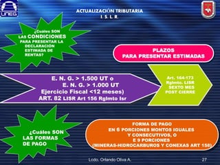 ACTUALIZACIÓN TRIBUTARIA
I. S. L. R.
¿Cuáles SON

LAS CONDICIONES
PARA PRESENTAR LA
DECLARACIÓN
ESTIMADA DE
RENTAS?

PLAZOS
PARA PRESENTAR ESTIMADAS

E. N. G. > 1.500 UT o
E. N. G. > 1.000 UT
Ejercicio Fiscal <12 meses)
ART. 82 LISR Art 156 Rglmto Isr

¿Cuáles SON
LAS FORMAS
DE PAGO

Art. 164-173
Rglmto. LISR
SEXTO MES
POST CIERRE

FORMA DE PAGO
EN 6 PORCIONES MONTOS IGUALES
Y CONSECUTIVOS, O
E 9 PORCIONES
(MINERAS-HIDROCARBUROS Y CONEXAS ART 158)
Lcdo. Orlando Oliva A.

27

 