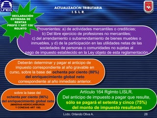 DECLARACIÓN
ESTIMADA DE
RENTAS
PRGFO 1°ART 156
RGLMTO

ACTUALIZACIÓN TRIBUTARIA
I. S. L. R.

Provenientes: a) de actividades mercantiles o crediticias;
b) Del libre ejercicio de profesiones no mercantiles;
c) del arrendamiento o subarrendamiento de bienes muebles o
inmuebles, y d) de la participación en las utilidades netas de las
sociedades de personas o comunidades no sujetas al
pago de impuesto establecido en la Ley objeto de esta reglamentación.

Deberán determinar y pagar el anticipo de
impuesto correspondiente al año gravable en
curso, sobre la base del ochenta por ciento (80%)
del enriquecimiento global neto
correspondiente al año inmediato anterior.
sobre la base del
ochenta por ciento (96%)
del enriquecimiento global neto
(MINERAS-HIDROCARBUROS
Y CONEXAS ART 158)

Artículo 164 Rglmto LISLR.
Del anticipo de impuesto a pagar que resulte,
sólo se pagará el setenta y cinco (75%)
del monto de impuesto resultante
Lcdo. Orlando Oliva A.

28

 