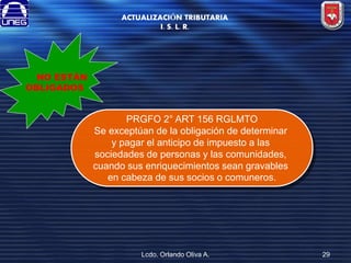 ACTUALIZACIÓN TRIBUTARIA
I. S. L. R.

NO ESTÁN
OBLIGADOS

PRGFO 2° ART 156 RGLMTO
Se exceptúan de la obligación de determinar
y pagar el anticipo de impuesto a las
sociedades de personas y las comunidades,
cuando sus enriquecimientos sean gravables
en cabeza de sus socios o comuneros.

Lcdo. Orlando Oliva A.

29

 