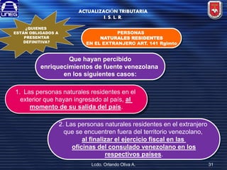 ACTUALIZACIÓN TRIBUTARIA
I. S. L. R.
¿QUIENES
ESTÁN OBLIGADOS A
PRESENTAR
DEFINITIVA?

PERSONAS
NATURALES RESIDENTES
EN EL EXTRANJERO ART. 141 Rglmto

Que hayan percibido
enriquecimientos de fuente venezolana
en los siguientes casos:

1. Las personas naturales residentes en el
exterior que hayan ingresado al país, al
momento de su salida del país.
2. Las personas naturales residentes en el extranjero
que se encuentren fuera del territorio venezolano,
al finalizar el ejercicio fiscal en las
oficinas del consulado venezolano en los
respectivos países.
Lcdo. Orlando Oliva A.

31

 