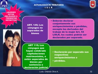 ACTUALIZACIÓN TRIBUTARIA
I. S. L. R.
¿QUIENES
ESTÁN
OBLIGADOS A
PRESENTAR
DEFINITIVA?

ART. 145; Los
cónyuges no
separados de
bienes

ART 115; Los
cónyuges que
hayan celebrado
capitulaciones
matrimoniales, o
estén separados de
bienes por
sentencia o
declaración judicial

• Deberán declarar
conjuntamente sus
enriquecimientos o pérdidas,
excepto los derivados del
trabajo de la mujer Art. 54
LISLR, los cuales podrán ser
declarados por separado.

• Declararán por separado sus
respectivos
enriquecimientos o
• pérdidas.

Lcdo. Orlando Oliva A.

32

 