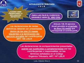 ACTUALIZACIÓN TRIBUTARIA
I. S. L. R.
¿CUANDO DEBE
PRESENTARSE LA
DECLARACION
DEFINITIVA?

PARA LAS PN-R EL EJERCICIO
GRAVABLE SERA EL AÑO CIVIL

Las declaraciones de rentas
definitivas deberán ser presentadas
dentro de los tres (3) meses
siguientes a la terminación del
ejercicio gravable del contribuyente
ART. 146 LISLR

Artículo 148. El ejercicio
Anual gravable es el período
de doce (12) meses que
corresponde al contribuyente.

Las declaraciones de enriquecimientos presentadas
podrán ser sustituidas o complementadas por los
contribuyentes o responsables, en los
términos señalados en el Código
Orgánico Tributario. ART. 147 LISLR
Lcdo. Orlando Oliva A.

33

 