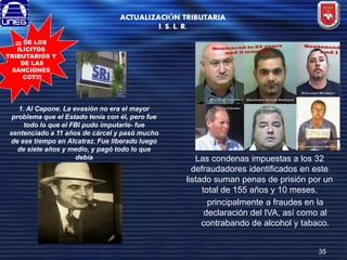 ACTUALIZACIÓN TRIBUTARIA
I. S. L. R.
¡¡¡ DE LOS
ILÍCITOS
TRIBUTARIOS Y
DE LAS
SANCIONES
COT!!!

1. Al Capone. La evasión no era el mayor
problema que el Estado tenía con él, pero fue
todo lo que el FBI pudo imputarle- fue
sentenciado a 11 años de cárcel y pasó mucho
de ese tiempo en Alcatraz. Fue liberado luego
de siete años y medio, y pagó todo lo que
debía

Las condenas impuestas a los 32
defraudadores identificados en este
listado suman penas de prisión por un
total de 155 años y 10 meses.
principalmente a fraudes en la
declaración del IVA, así como al
contrabando de alcohol y tabaco.
35

 