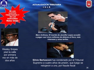 ACTUALIZACIÓN TRIBUTARIA
I. S. L. R.
DE LOS
ILÍCITOS
TRIBUTARIOS Y
DE LAS
SANCIONES
Reino Unido.

Marc Anthony. El marido de Jennifer Lopez accedió
a pagar casi cinco millones de dólares al fisco, más
intereses y otras tarifas.

Wesley Snipes
pisó la calle
por primera
vez en más de
dos años

Silvio Berlusconi fue condenado por el Tribunal
Supremo a cuatro años de prisión, que luego se
redujeron a uno, por fraude fiscal
36

 