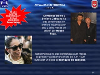 ACTUALIZACIÓN TRIBUTARIA
I. S. L. R.
DE LOS
ILÍCITOS
TRIBUTARIOS Y
DE LAS
SANCIONES
Reino Unido.

Doménico Dolce y
Stefano Gabbana ha
sido condenados en
primera instancia a un
año y ocho meses de
prisión por fraude
fiscal.

Isabel Pantoja ha sido condenada a 24 meses
de prisión y a pagar una multa de 1.147.000
euros por un delito de blanqueo de capitales.

37

 