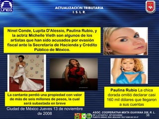 ACTUALIZACIÓN TRIBUTARIA
I. S. L. R.

Ninel Conde, Lupita D'Alessio, Paulina Rubio, y
la actriz Michelle Vieth son algunos de los
artistas que han sido acusados por evasión
fiscal ante la Secretaría de Hacienda y Crédito
Público de México.

La cantante perdió una propiedad con valor
de más de seis millones de pesos, la cual
será subastada en breve

Ciudad de México Jueves 13 de noviembre
de 2008

Paulina Rubio La chica
dorada omitió declarar casi
160 mil dólares que llegaron
a sus cuentas
ASOC. COOPERATIVA MIXTA GUAYANA 358, R. L.
RIF J--31144572-2 NIT 0331439584
PUERTO ORDAZ, EDO. BOLIVAR TELF 0286 923 55 47

38

 