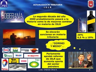 ACTUALIZACIÓN TRIBUTARIA
I. S. L. R.

La segunda década del año
2000 probablemente pasará a la
Historia como la de mayores cambios
en materia de ISLR
Se elevarán
sanciones en materia
tributaria

20%
6,5 % y 10%

…“GÜIRINEI
Y MEDIO”…
Parlamento
aprobó reforma
de ISLR que
aumenta aporte
del sector
petrolero
Lcdo. Orlando Oliva A.

4

 