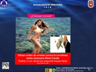 ACTUALIZACIÓN TRIBUTARIA
I. S. L. R.

¿El Bombón Criminal?

Dictan orden de arresto contra la curvilínea
actriz mexicana Ninel Conde
Podría ir a la cárcel por presunto fraude fiscal
28 de febrero, 2008

ASOC. COOPERATIVA MIXTA GUAYANA 358, R. L.
RIF J--31144572-2 NIT 0331439584
PUERTO ORDAZ, EDO. BOLIVAR TELF 0286 923 55 47

40

 