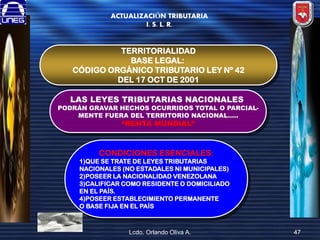 ACTUALIZACIÓN TRIBUTARIA
I. S. L. R.

TERRITORIALIDAD
BASE LEGAL:
CÓDIGO ORGÁNICO TRIBUTARIO LEY Nº 42
DEL 17 OCT DE 2001
LAS LEYES TRIBUTARIAS NACIONALES

PODRÁN GRAVAR HECHOS OCURRIDOS TOTAL O PARCIALMENTE FUERA DEL TERRITORIO NACIONAL…..

“RENTA MUNDIAL”

CONDICIONES ESENCIALES:
1)QUE SE TRATE DE LEYES TRIBUTARIAS
NACIONALES (NO ESTADALES NI MUNICIPALES)
2)POSEER LA NACIONALIDAD VENEZOLANA
3)CALIFICAR COMO RESIDENTE O DOMICILIADO
EN EL PAÍS.
4)POSEER ESTABLECIMIENTO PERMANENTE
O BASE FIJA EN EL PAÍS

Lcdo. Orlando Oliva A.

47

 
