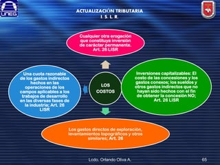 ACTUALIZACIÓN TRIBUTARIA
I. S. L. R.

Cualquier otra erogación
que constituya inversión
de carácter permanente.
Art. 26 LISR

Una cuota razonable
de los gastos indirectos
hechos en las
operaciones de los
campos aplicables a los
trabajos de desarrollo
en las diversas fases de
la industria; Art. 26
LISR

LOS
COSTOS

Inversiones capitalizables: El
costo de las concesiones y los
gastos conexos; los sueldos y
otros gastos indirectos que no
hayan sido hechos con el fin
de obtener la concesión NO;
Art. 26 LISR

Los gastos directos de exploración,
levantamientos topográficos y otros
similares; Art. 26

Lcdo. Orlando Oliva A.

65

 