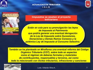 ACTUALIZACIÓN TRIBUTARIA
I. S. L. R.

Impuestos se ajustan al proyecto
bolivariano

Están en cola para su promulgación las leyes
de Impuesto al Patrimonio
que podría generar una eventual derogación
de la Ley de Impuesto sobre Sucesiones,
Donaciones y Demás Ramos Conexos y la
polémica Ley de Impuesto al Consumo Selectivo.
También se ha planteado en Miraflores una eventual reforma del Código
Orgánico Tributario (COT), sobre todo en aspectos
como el régimen de deberes formales y materiales
de contribuyentes, responsables y terceros, así como
todo lo relacionado con ilícitos tributarios, infracciones y sanciones
Lcdo. Orlando Oliva A.

7

 