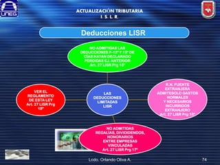 ACTUALIZACIÓN TRIBUTARIA
I. S. L. R.

Deducciones LISR
NO ADMITIDAS LAS
DEDUCCIONES P-12º Y 13º DE
CÍAS HAYAN DECLARADO
PÉRDIDAS EJ. ANTERIOR
Art. 27 LISR Prg 15º

VER EL
REGLAMENTO
DE ESTA LEY
Art. 27 LISR Prg
18º

LAS
DEDUCCIONES
LIMITADAS
LISR

R.N. FUENTE
EXTRANJERA
ADMITESOLO GASTOS
NORMALES
Y NECESARIOS
INCURRIDOS
EXTRANJERO
Art. 27 LISR Prg 16º

NO ADMITIDAS
REGALÍAS, DIVIDIDENDOS,
HONORARIOS
ENTRE EMPRESAS
VINCULADAS
Art. 27 LISR Prg 17º

Lcdo. Orlando Oliva A.

74

 