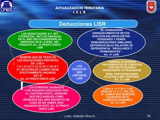 ACTUALIZACIÓN TRIBUTARIA
I. S. L. R.

Deducciones LISR
SE CONSIDERAN
ENRIQUECIMIENTOS NETOS:
SUELDOS,SALARIOS,DIETAS,
PENSIONES Y DEMÁS
REMUNERACIONES SIMILARES
OBTENIDOS BAJO RELACIÓN DE
DEPENDENCIA. “REGULARES Y
PERMANENTES” .
Art. 31 LISR

LAS DEDUCCIONES # 4 ART
27(PRESTAC. ANT) NO PAGADAS
EN EL AÑO SIG.CONSIDERARLAS
INGRESOS EN EL EJERC. DEL
FINIQUITO Art. 32 PRGFO ÚNICO
LISR

SIEMPRE QUE SE TRATE DE
LAS DEDUCCIONES PREVISTAS
EN LOS #:
1,2,7,10,12,13,14,15,16,17,18,19 Y
21. APLICARLAS CUANDO SEAN
EFECTIVAMENTE PAGADAS
ART 27
Art. 32 PRGFO ÚNICO LISR

LAS
DEDUCCIO
NES
LIMITADAS
LISR

LOS EGRESOS CAUSADOS
Y NO PAGADOS DEDUCIDOS POR
EL CONTRIBUYENTE, DEBERÁN
SER DECLARADOS COMO
INGRESOS DEL AÑO SIGUIENTE EN
CASO DE NO HABER SIDO
PAGADOS EN ESTE Art. 32 PRGFO
ÚNICO LISR

Lcdo. Orlando Oliva A.

TAMBIÉN INTERESES
PROVENIENTES DE CRÉDITOS
POR INSTITUCIONES
FINANCIERAS EXTRANJERAS.
IDEM: PARTICIPACIONES
SUJETAS A IMP. PROPORC.
Art. 31 LISR

LOS # 3, 11 Y 20 Y LOS
PRGFOS 12 Y 13 DEL ART
27, DEBEN SER EGRESOS
CAUSADOS EN EL
EJERCICIO GRAVABLE
Art. 32 LISR

76

 