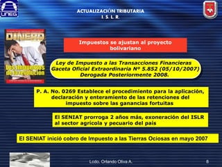 ACTUALIZACIÓN TRIBUTARIA
I. S. L. R.

Impuestos se ajustan al proyecto
bolivariano
Ley de Impuesto a las Transacciones Financieras
Gaceta Oficial Extraordinaria Nº 5.852 (05/10/2007)
Derogada Posteriormente 2008.
P. A. No. 0269 Establece el procedimiento para la aplicación,
declaración y enteramiento de las retenciones del
impuesto sobre las ganancias fortuitas
El SENIAT prorroga 2 años más, exoneración del ISLR
al sector agrícola y pecuario del país

El SENIAT inició cobro de Impuesto a las Tierras Ociosas en mayo 2007

Lcdo. Orlando Oliva A.

8

 