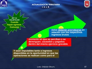 ACTUALIZACIÓN TRIBUTARIA
I. S. L. R.

ART 52
RGLMTOLISR

Cuando
hayan egresos
Comunes

éstos deberán prorratearse en
relación con los respectivos
ingresos brutos

momento en que se perciban o se
devenguen, causados y pagados
dentro del mismo ejercicio gravable
Y sean imputables tanto a ingresos
disponibles en la oportunidad en que las
operaciones se realicen como para el

Lcdo. Orlando Oliva A.

87

 