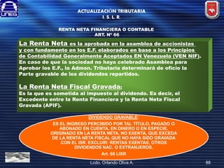 ACTUALIZACIÓN TRIBUTARIA
I. S. L. R.
RENTA NETA FINANCIERA O CONTABLE
ART. Nº 66

La Renta Neta

es la aprobada en la asamblea de accionistas
y con fundamento en los E.F. elaborados en base a los Principios
de Contabilidad Generalmente Aceptados EN Venezuela (VEN NIF).
En caso de que la sociedad no haya celebrado Asamblea para
Aprobar los E.F., la Admon. Tributaria determinará de oficio la
Parte gravable de los dividendos repartidos.

La Renta Neta Fiscal Gravada;

Es la que es sometida al impuesto al dividendo. Es decir, el
Excedente entre la Renta Financiera y la Renta Neta Fiscal
Gravada (APIF).
DIVIDENDO GRAVABLE:
ES EL INGRESO PERCIBIDO POR TAL TÍTULO, PAGADO O
ABONADO EN CUENTA, EN DINERO O EN ESPECIE,
ORIGINADO EN LA RENTA NETA, NO EXENTA, QUE EXCEDA
DE LA RENTA NETA FISCAL QUE NO HAYA SIDO GRAVADA
CON EL ISR. EXCLUIR: RENTAS EXENTAS, OTROS
DIVIDENDOS NAC. O EXTRANJEROS.
Art. 68 LISR
Lcdo. Orlando Oliva A.

88

 