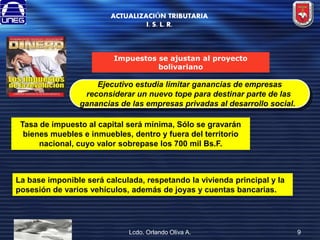 ACTUALIZACIÓN TRIBUTARIA
I. S. L. R.

Impuestos se ajustan al proyecto
bolivariano

Ejecutivo estudia limitar ganancias de empresas
reconsiderar un nuevo tope para destinar parte de las
ganancias de las empresas privadas al desarrollo social.
Tasa de impuesto al capital será mínima, Sólo se gravarán
bienes muebles e inmuebles, dentro y fuera del territorio
nacional, cuyo valor sobrepase los 700 mil Bs.F.

La base imponible será calculada, respetando la vivienda principal y la
posesión de varios vehículos, además de joyas y cuentas bancarias.

Lcdo. Orlando Oliva A.

9

 