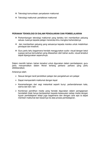  Teknologi komunikasi- penyebaran maklumat
 Teknologi maklumat- pentafsiran maklumat
PERANAN TEKNOLOGI DI DALAM PENGAJARAN DAN PEMBELAJARAN
 Perkembangan teknologi maklumat yang berlaku kini memberikan peluang
seluas- luasnya kepada pelajar meneroka ilmu mengikut kehendaknya
 dan memberikan peluang yang seluasnya kepada mereka untuk melahirkan
pendapat dan kreativiti.
 Guru perlu tahu bagaimana hendak menggunakan audio- visual dengan betul
supaya semua kemudahan yang ditawarkan oleh bahan audio- visual tersebut
dapat dipergunakan sepenuhnya.
Dalam memilih bahan- bahan tersebut untuk digunakan dalam pembelajaran, guru
perlu menyematkan dalam fikiran tentang perkara- perkara yang perlu
dititikberatkan.
Antaranya ialah:
 Sesuai dengan taraf pendidikan pelajar dan pengetahuan am pelajar
 Dapat memperolehi maklumat dengan tepat
 Kecemerlangan dari segi mekanikal seperti bunyi, perbendaharaan kata,
warna dan lain- lain
 Kombinasi pemilihan media yang hendak digunakan dalam pemgajaraan
hendaklah tidak hanya berdasarkan kepada kesesuaian setiap media dengan
tujuan pembelajaran tetapi juga bagaimana dan dengan cara apa ia dapat
memberi maklumat dan kesannya ke atas proses pembelajaran.
 