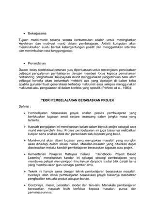 • Bekerjasama
Tujuan murid-murid bekerja secara berkumpulan adalah untuk meningkatkan
keyakinan dan motivasi murid dalam pembelajaran. Aktiviti kumpulan akan
menstrukturkan suatu bentuk kebergantungan positif dan menggalakkan interaksi
dan menimbulkan rasa tanggungjawab.
• Pemindahan
Dalam kelas kontekstual peranan guru diperluaskan untuk merangkumi pencipataan
pelbagai pengalaman pembelajaran dengan memberi focus kepada pemahaman
berbanding penghafalan. Keupayaan murid menggunakan pengetahuan baru alam
pelbagai konteks akan bertambah melebihi apa yang dipelajari di dalam kelas
apabila gurumembuat generalisasi terhadap maklumat asas selepas menggunakan
maklumat atau pengalaman di dalam konteks yang spesifik (Perfetto et al., 1983).
TEORI PEMBELAJARAN BERASASKAN PROJEK
Definisi :
 Pembelajaran berasaskan projek adalah proses pembelajaran yang
berfokuskan tugasan amali secara terancang dalam jangka masa yang
tertentu.
 Kaedah pengajaran ini menekankan kajian dalam bentuk projek sebagai cara
murid memperolehi ilmu. Proses pembelajaran ini juga biasanya melibatkan
kutipan serta analisis data dan persediaan satu laporan yang betul.
 Murid-murid akan diberi tugasan yang merupakan masalah yang mungkin
akan dihadapi dalam situasi harian. Masalah-masalah yang difikirkan dapat
diselesaikan melalui kaedah pembelajaran berasaskan tugasan atau projek.
 Kementerian Pelajaran Malaysia melalui “Handbook- Project Based
Learning” menekankan kaedah ini sebagai strategi pembelajaran yang
membawa pelajar mempelopori ilmu keluar daripada tradisi bilik darjah lama
yang memfokuskan guru sebagai pemberi ilmu.
 Teknik ini hampir sama dengan teknik pembelajaran berasaskan masalah.
Bezanya ialah teknik pembelajaran berasaskan projek biasanya melibatkan
penghasilan sesuatu produk ataupun bahan.
 Contohnya, mesin, peralatan, model dan lain-lain. Manakala pembelajaran
berasaskan masalah lebih berfokus kepada masalah, punca dan
penyelesaiannya.
 