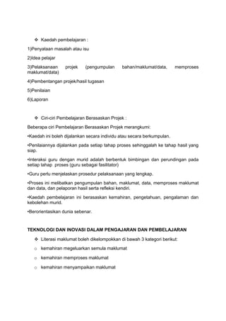  Kaedah pembelajaran :
1)Penyataan masalah atau isu
2)Idea pelajar
3)Pelaksanaan projek (pengumpulan bahan/maklumat/data, memproses
maklumat/data)
4)Pembentangan projek/hasil tugasan
5)Penilaian
6)Laporan
 Ciri-ciri Pembelajaran Berasaskan Projek :
Beberapa ciri Pembelajaran Berasaskan Projek merangkumi:
•Kaedah ini boleh dijalankan secara individu atau secara berkumpulan.
•Penilaiannya dijalankan pada setiap tahap proses sehinggalah ke tahap hasil yang
siap.
•Interaksi guru dengan murid adalah berbentuk bimbingan dan perundingan pada
setiap tahap proses (guru sebagai fasilitator)
•Guru perlu menjelaskan prosedur pelaksanaan yang lengkap.
•Proses ini melibatkan pengumpulan bahan, maklumat, data, memproses maklumat
dan data, dan pelaporan hasil serta refleksi kendiri.
•Kaedah pembelajaran ini berasaskan kemahiran, pengetahuan, pengalaman dan
kebolehan murid.
•Berorientasikan dunia sebenar.
TEKNOLOGI DAN INOVASI DALAM PENGAJARAN DAN PEMBELAJARAN
 Literasi maklumat boleh dikelompokkan di bawah 3 kategori berikut:
o kemahiran megeluarkan semula maklumat
o kemahiran memproses maklumat
o kemahiran menyampaikan maklumat
 