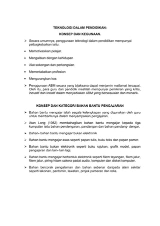 TEKNOLOGI DALAM PENDIDIKAN:
KONSEP DAN KEGUNAAN.
 Secara umumnya, penggunaan teknologi dalam pendidikan mempunyai
pelbagkebaikan iaitu:
• Memotivasikan pelajar.
• Mengaitkan dengan kehidupan
• Alat sokongan dan perkongsian
• Memertabatkan profesion
• Mengurangkan kos
 Penggunaan ABM secara yang bijaksana dapat menjamin matlamat tercapai.
Oleh itu, para guru dan pendidik mestilah mempunyai pemikiran yang kritis,
inovatif dan kreatif dalam menyediakan ABM yang bersesuaian dan menarik.
KONSEP DAN KATEGORI BAHAN BANTU PENGAJARAN
 Bahan bantu mengajar ialah segala kelengkapan yang digunakan oleh guru
untuk membantunya dalam menyampaikan pengajaran.
 Atan Long (1982) membahagikan bahan bantu mengajar kepada tiga
kumpulan iaitu bahan pendengaran, pandangan dan bahan pandang- dengar.
 Bahan- bahan bantu mengajar bukan elektronik
 Bahan bantu mengajar asas seperti papan tulis, buku teks dan papan pamer.
 Bahan bantu bukan elektronik seperti buku rujukan, grafik model, papan
pengajaran dan lain- lain lagi.
 Bahan bantu mengajar berbentuk elektronik seperti filem tayangan, filem jalur,
filem jalur, piring hitam cakera padat audio, komputer dan disket komputer.
 Bahan bercorak pengalaman dan bahan sebenar daripada alam sekitar
seperti lakonan, pantomin, lawatan, projek pameran dan relia.
 